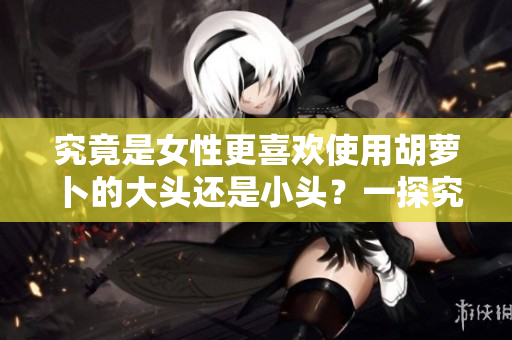 究竟是女性更喜歡使用胡蘿卜的大頭還是小頭？一探究竟！