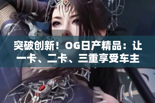 突破創(chuàng)新！OG日產(chǎn)精品：讓一卡、二卡、三重享受車主的卓越體驗(yàn)