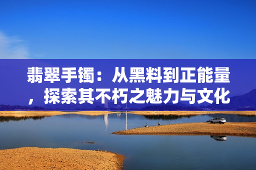 翡翠手鐲：從黑料到正能量，探索其不朽之魅力與文化傳承