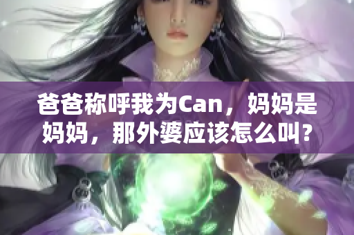 爸爸稱呼我為Can，媽媽是媽媽，那外婆應該怎么叫？親情的稱謂趣事探討