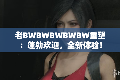 老BWBWBWBWBW重塑：蓬勃歡迎，全新體驗！