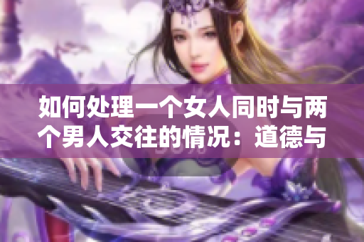 如何處理一個女人同時與兩個男人交往的情況：道德與情感的平衡點分析