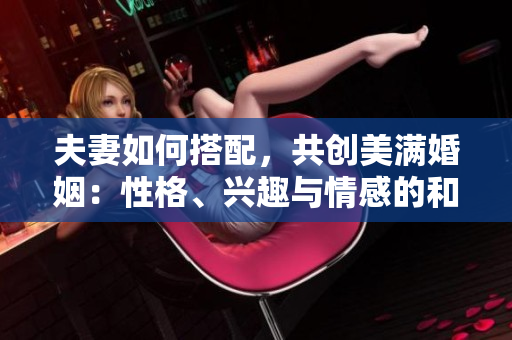 夫妻如何搭配，共創(chuàng)美滿婚姻：性格、興趣與情感的和諧
