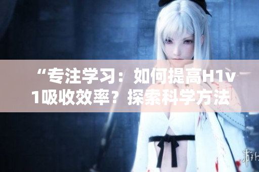 “專注學(xué)習(xí)：如何提高H1v1吸收效率？探索科學(xué)方法，助你更快提升技能！”