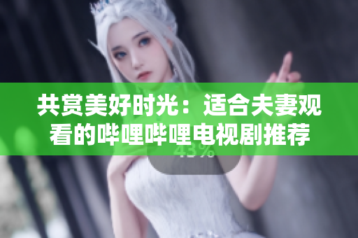 共賞美好時光：適合夫妻觀看的嗶哩嗶哩電視劇推薦