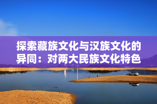 探索藏族文化與漢族文化的異同：對兩大民族文化特色的深入對比與探討