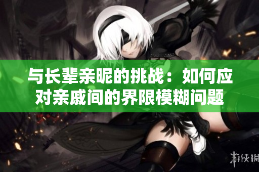 與長輩親昵的挑戰(zhàn)：如何應(yīng)對親戚間的界限模糊問題