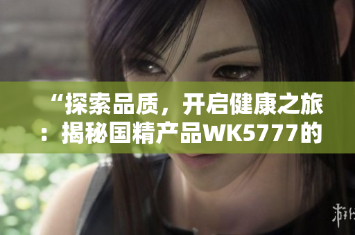 “探索品質(zhì)，開啟健康之旅：揭秘國精產(chǎn)品WK5777的魅力與價(jià)值”