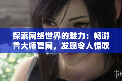 探索網(wǎng)絡(luò)世界的魅力：暢游魯大師官網(wǎng)，發(fā)現(xiàn)令人驚嘆的視覺盛宴與實用工具