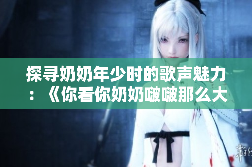 探尋奶奶年少時的歌聲魅力：《你看你奶奶啵啵那么大》歌曲解析