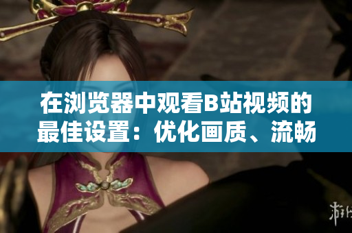 在瀏覽器中觀看B站視頻的最佳設(shè)置：優(yōu)化畫質(zhì)、流暢加載，享受極致觀影體驗