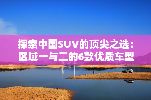探索中國SUV的頂尖之選：區(qū)域一與二的6款優(yōu)質(zhì)車型
