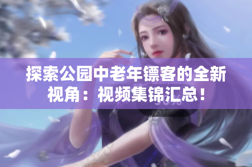 探索公園中老年鏢客的全新視角：視頻集錦匯總！