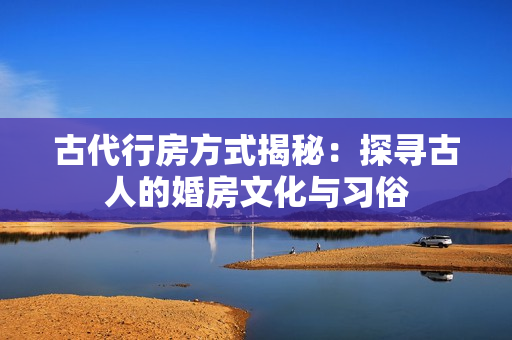 古代行房方式揭秘：探尋古人的婚房文化與習(xí)俗