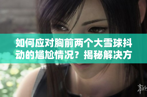 如何應(yīng)對(duì)胸前兩個(gè)大雪球抖動(dòng)的尷尬情況？揭秘解決方法，讓你自信面對(duì)挑戰(zhàn)！