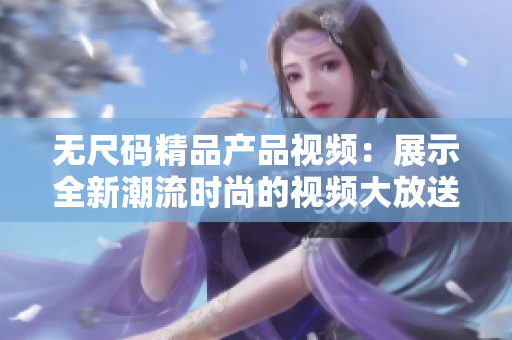 無尺碼精品產(chǎn)品視頻：展示全新潮流時尚的視頻大放送