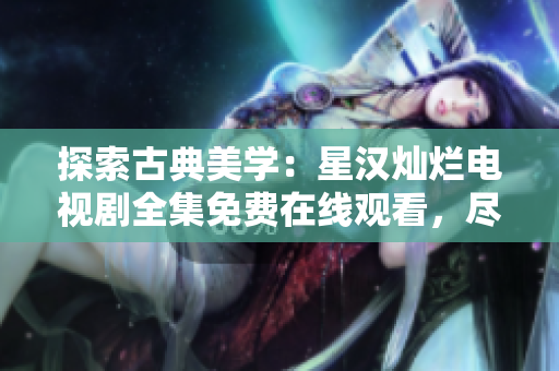 探索古典美學(xué)：星漢燦爛電視劇全集免費在線觀看，盡顯精彩劇情和精良制作