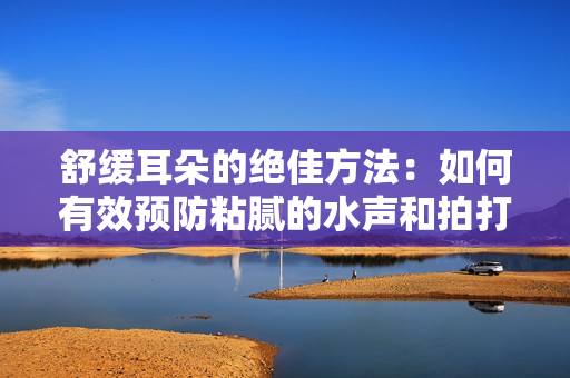 舒緩耳朵的絕佳方法：如何有效預(yù)防粘膩的水聲和拍打聲？