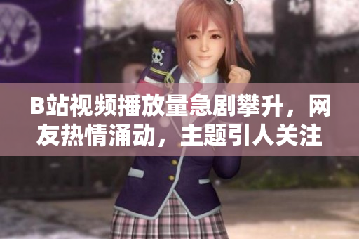 B站視頻播放量急劇攀升，網(wǎng)友熱情涌動，主題引人關(guān)注