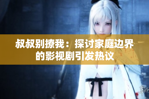叔叔別撩我：探討家庭邊界的影視劇引發(fā)熱議