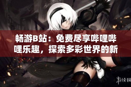 暢游B站：免費盡享嗶哩嗶哩樂趣，探索多彩世界的新體驗！