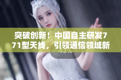 突破創(chuàng)新！中國(guó)自主研發(fā)771型天線，引領(lǐng)通信領(lǐng)域新浪潮