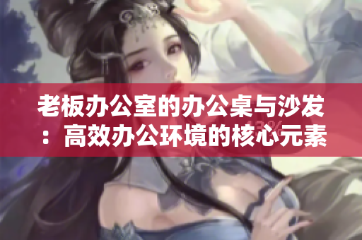 老板辦公室的辦公桌與沙發(fā)：高效辦公環(huán)境的核心元素