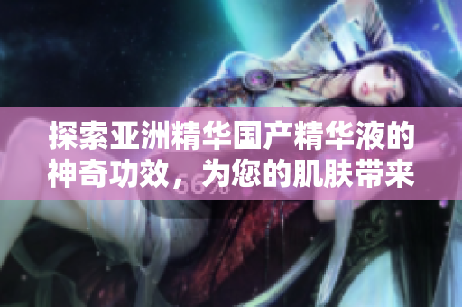 探索亞洲精華國產(chǎn)精華液的神奇功效，為您的肌膚帶來細致呵護