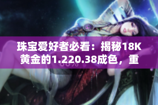 珠寶愛好者必看：揭秘18K黃金的1.220.38成色，重量盤點(diǎn)！