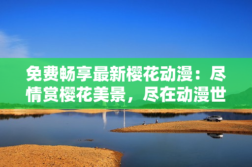 免費(fèi)暢享最新櫻花動(dòng)漫：盡情賞櫻花美景，盡在動(dòng)漫世界！