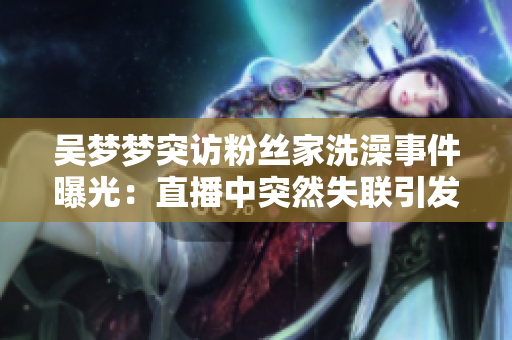 吳夢夢突訪粉絲家洗澡事件曝光:直播中突然失聯(lián)引發(fā)熱議 吳夢夢突訪粉絲家洗澡事件曝光:直播中突然失聯(lián)引發(fā)熱議