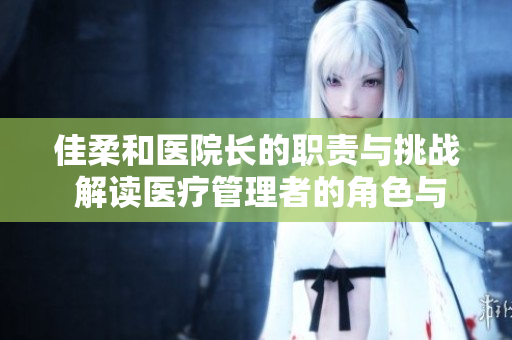 佳柔和醫(yī)院長(zhǎng)的職責(zé)與挑戰(zhàn) 解讀醫(yī)療管理者的角色與使命 佳柔和醫(yī)院長(zhǎng)的職責(zé)與挑戰(zhàn) 解讀醫(yī)療管理者的角色與使命