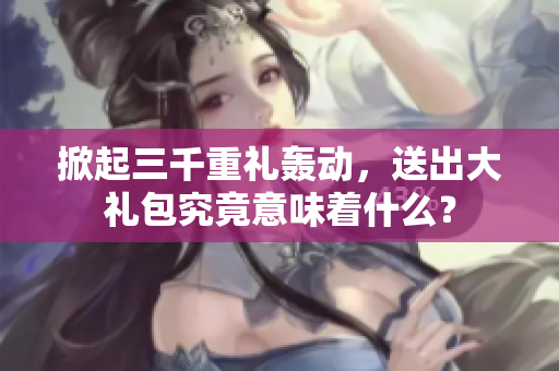 掀起三千重禮轟動,送出大禮包究竟意味著什么? 掀起三千重禮轟動,送出大禮包究竟意味著什么?