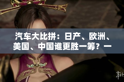 汽車大比拼：日產(chǎn)、歐洲、美國(guó)、中國(guó)誰(shuí)更勝一籌？一探全球四大車企的實(shí)力對(duì)比！