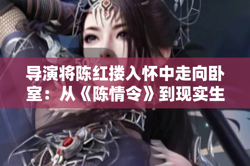 導(dǎo)演將陳紅摟入懷中走向臥室：從《陳情令》到現(xiàn)實(shí)生活