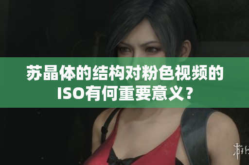 蘇晶體的結(jié)構(gòu)對粉色視頻的ISO有何重要意義？