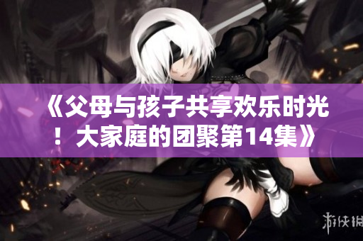 《父母與孩子共享歡樂時光！大家庭的團聚第14集》