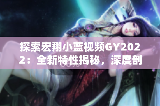 探索宏翔小藍(lán)視頻GY2022：全新特性揭秘，深度剖析引領(lǐng)未來的創(chuàng)新趨勢