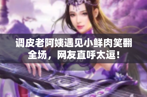 調(diào)皮老阿姨遇見小鮮肉笑翻全場(chǎng)，網(wǎng)友直呼太逗！