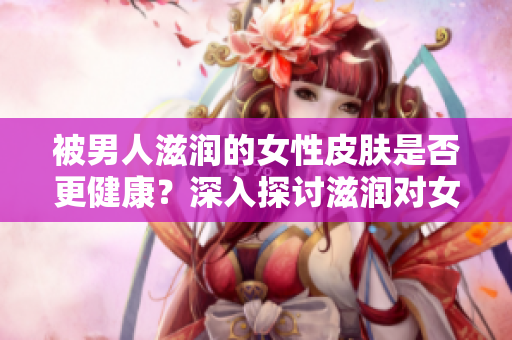 被男人滋潤(rùn)的女性皮膚是否更健康？深入探討滋潤(rùn)對(duì)女性肌膚的影響