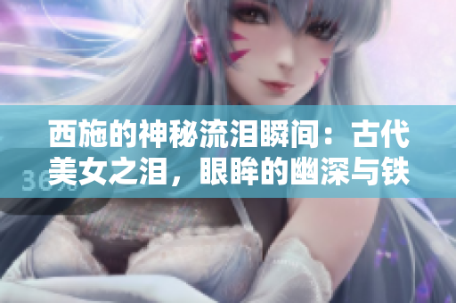 西施的神秘流淚瞬間：古代美女之淚，眼眸的幽深與鐵球的遭遇