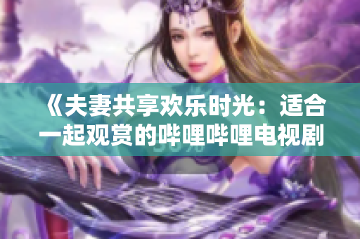 《夫妻共享歡樂時(shí)光：適合一起觀賞的嗶哩嗶哩電視劇推薦》