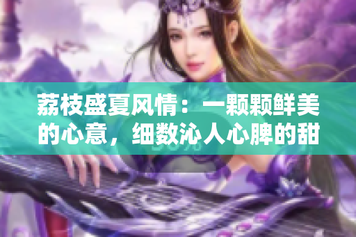 荔枝盛夏風(fēng)情：一顆顆鮮美的心意，細(xì)數(shù)沁人心脾的甜蜜滋味