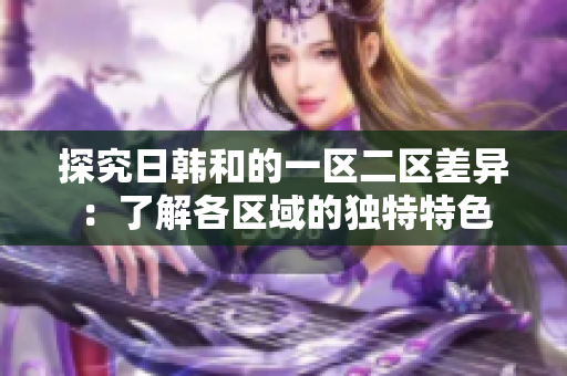 探究日韓和的一區(qū)二區(qū)差異：了解各區(qū)域的獨(dú)特特色