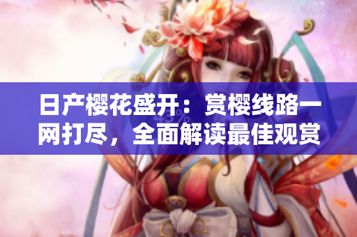 日產(chǎn)櫻花盛開：賞櫻線路一網(wǎng)打盡，全面解讀最佳觀賞路線！