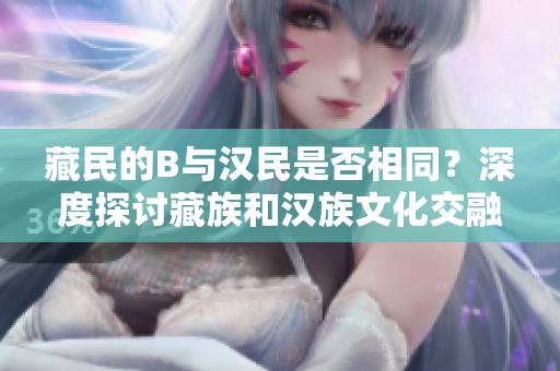 藏民的B與漢民是否相同？深度探討藏族和漢族文化交融的現(xiàn)象