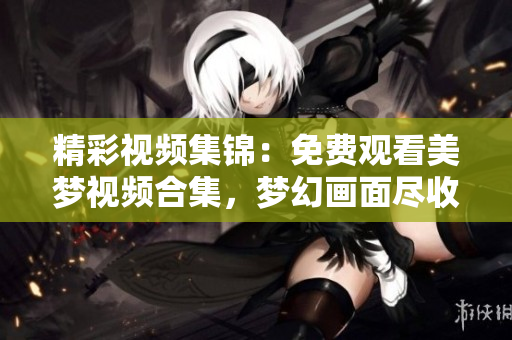 精彩視頻集錦：免費(fèi)觀看美夢視頻合集，夢幻畫面盡收眼底，驚喜連連！