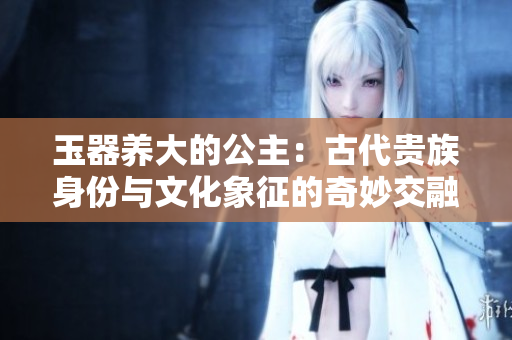 玉器養(yǎng)大的公主：古代貴族身份與文化象征的奇妙交融