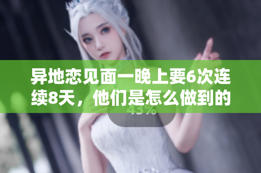 異地戀見(jiàn)面一晚上要6次連續(xù)8天，他們是怎么做到的？