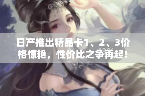 日產(chǎn)推出精品卡1、2、3價(jià)格驚艷，性價(jià)比之爭(zhēng)再起！